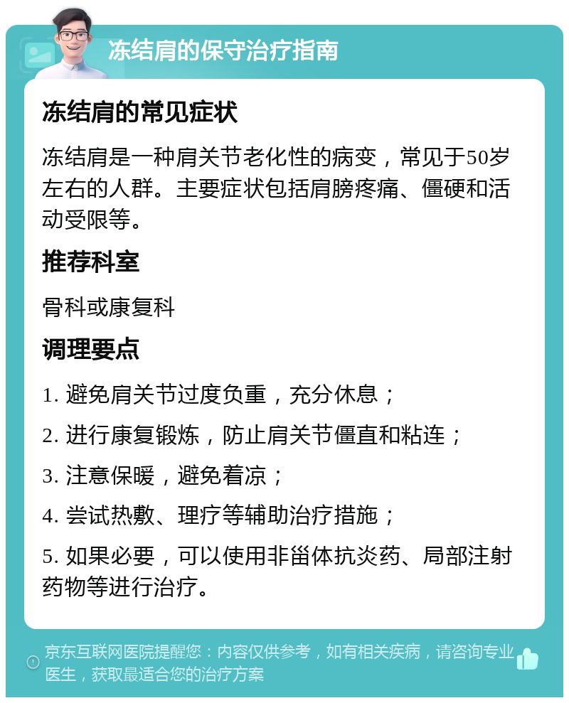 冻结肩的保守治疗指南 冻结肩的常见症状 冻结肩是一种肩关节老化性的病变，常见于50岁左右的人群。主要症状包括肩膀疼痛、僵硬和活动受限等。 推荐科室 骨科或康复科 调理要点 1. 避免肩关节过度负重，充分休息； 2. 进行康复锻炼，防止肩关节僵直和粘连； 3. 注意保暖，避免着凉； 4. 尝试热敷、理疗等辅助治疗措施； 5. 如果必要，可以使用非甾体抗炎药、局部注射药物等进行治疗。