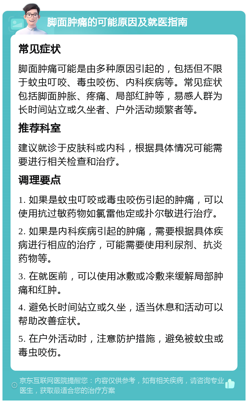 脚面肿痛的可能原因及就医指南 常见症状 脚面肿痛可能是由多种原因引起的，包括但不限于蚊虫叮咬、毒虫咬伤、内科疾病等。常见症状包括脚面肿胀、疼痛、局部红肿等，易感人群为长时间站立或久坐者、户外活动频繁者等。 推荐科室 建议就诊于皮肤科或内科，根据具体情况可能需要进行相关检查和治疗。 调理要点 1. 如果是蚊虫叮咬或毒虫咬伤引起的肿痛，可以使用抗过敏药物如氯雷他定或扑尔敏进行治疗。 2. 如果是内科疾病引起的肿痛，需要根据具体疾病进行相应的治疗，可能需要使用利尿剂、抗炎药物等。 3. 在就医前，可以使用冰敷或冷敷来缓解局部肿痛和红肿。 4. 避免长时间站立或久坐，适当休息和活动可以帮助改善症状。 5. 在户外活动时，注意防护措施，避免被蚊虫或毒虫咬伤。