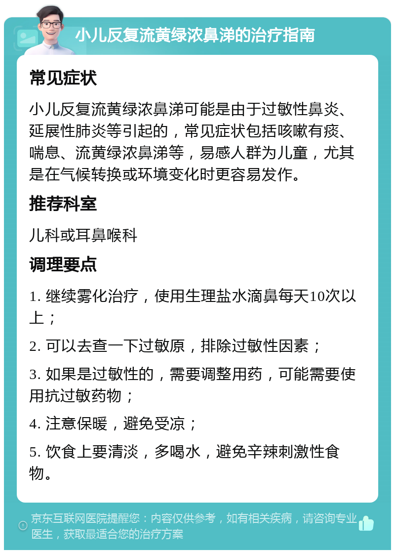 小儿反复流黄绿浓鼻涕的治疗指南 常见症状 小儿反复流黄绿浓鼻涕可能是由于过敏性鼻炎、延展性肺炎等引起的，常见症状包括咳嗽有痰、喘息、流黄绿浓鼻涕等，易感人群为儿童，尤其是在气候转换或环境变化时更容易发作。 推荐科室 儿科或耳鼻喉科 调理要点 1. 继续雾化治疗，使用生理盐水滴鼻每天10次以上； 2. 可以去查一下过敏原，排除过敏性因素； 3. 如果是过敏性的，需要调整用药，可能需要使用抗过敏药物； 4. 注意保暖，避免受凉； 5. 饮食上要清淡，多喝水，避免辛辣刺激性食物。