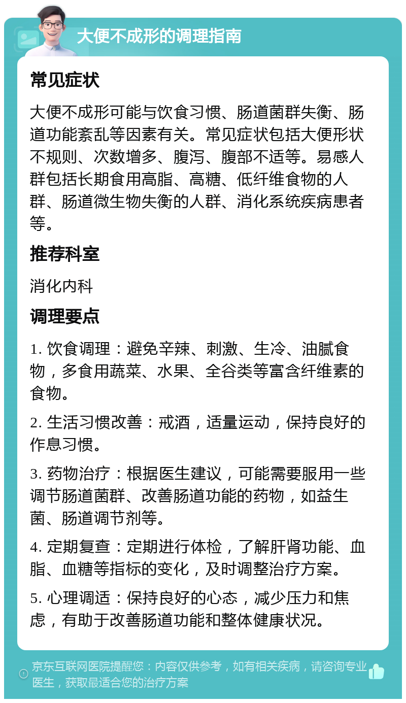 大便不成形的调理指南 常见症状 大便不成形可能与饮食习惯、肠道菌群失衡、肠道功能紊乱等因素有关。常见症状包括大便形状不规则、次数增多、腹泻、腹部不适等。易感人群包括长期食用高脂、高糖、低纤维食物的人群、肠道微生物失衡的人群、消化系统疾病患者等。 推荐科室 消化内科 调理要点 1. 饮食调理：避免辛辣、刺激、生冷、油腻食物，多食用蔬菜、水果、全谷类等富含纤维素的食物。 2. 生活习惯改善：戒酒，适量运动，保持良好的作息习惯。 3. 药物治疗：根据医生建议，可能需要服用一些调节肠道菌群、改善肠道功能的药物，如益生菌、肠道调节剂等。 4. 定期复查：定期进行体检，了解肝肾功能、血脂、血糖等指标的变化，及时调整治疗方案。 5. 心理调适：保持良好的心态，减少压力和焦虑，有助于改善肠道功能和整体健康状况。