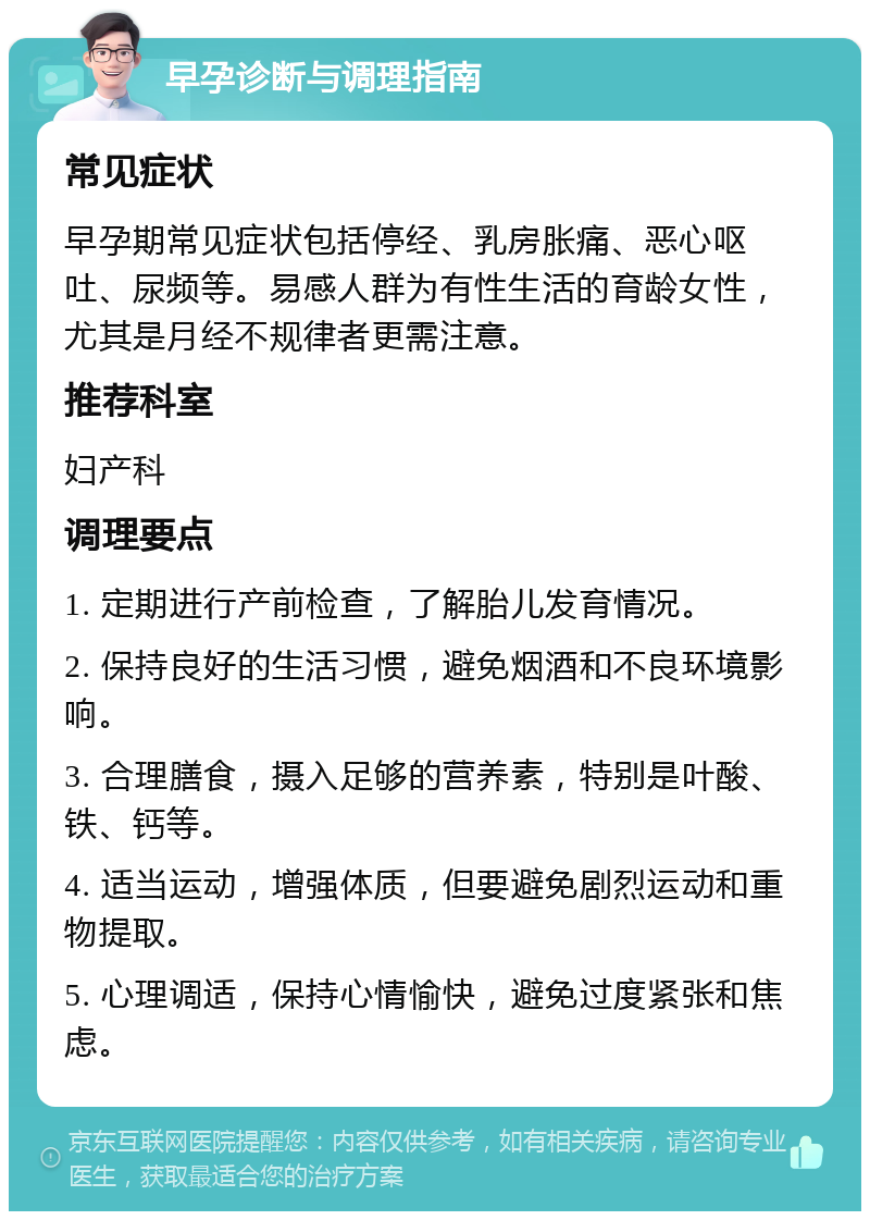 早孕诊断与调理指南 常见症状 早孕期常见症状包括停经、乳房胀痛、恶心呕吐、尿频等。易感人群为有性生活的育龄女性，尤其是月经不规律者更需注意。 推荐科室 妇产科 调理要点 1. 定期进行产前检查，了解胎儿发育情况。 2. 保持良好的生活习惯，避免烟酒和不良环境影响。 3. 合理膳食，摄入足够的营养素，特别是叶酸、铁、钙等。 4. 适当运动，增强体质，但要避免剧烈运动和重物提取。 5. 心理调适，保持心情愉快，避免过度紧张和焦虑。