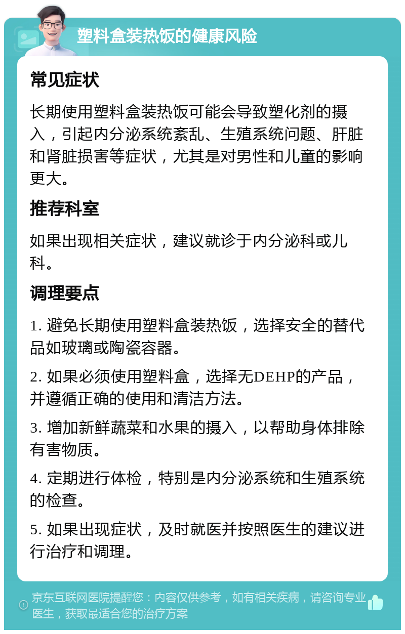 塑料盒装热饭的健康风险 常见症状 长期使用塑料盒装热饭可能会导致塑化剂的摄入，引起内分泌系统紊乱、生殖系统问题、肝脏和肾脏损害等症状，尤其是对男性和儿童的影响更大。 推荐科室 如果出现相关症状，建议就诊于内分泌科或儿科。 调理要点 1. 避免长期使用塑料盒装热饭，选择安全的替代品如玻璃或陶瓷容器。 2. 如果必须使用塑料盒，选择无DEHP的产品，并遵循正确的使用和清洁方法。 3. 增加新鲜蔬菜和水果的摄入，以帮助身体排除有害物质。 4. 定期进行体检，特别是内分泌系统和生殖系统的检查。 5. 如果出现症状，及时就医并按照医生的建议进行治疗和调理。