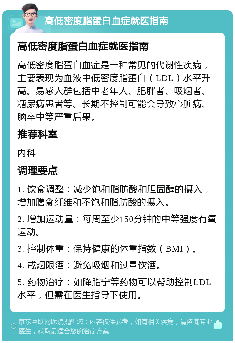 高低密度脂蛋白血症就医指南 高低密度脂蛋白血症就医指南 高低密度脂蛋白血症是一种常见的代谢性疾病，主要表现为血液中低密度脂蛋白（LDL）水平升高。易感人群包括中老年人、肥胖者、吸烟者、糖尿病患者等。长期不控制可能会导致心脏病、脑卒中等严重后果。 推荐科室 内科 调理要点 1. 饮食调整：减少饱和脂肪酸和胆固醇的摄入，增加膳食纤维和不饱和脂肪酸的摄入。 2. 增加运动量：每周至少150分钟的中等强度有氧运动。 3. 控制体重：保持健康的体重指数（BMI）。 4. 戒烟限酒：避免吸烟和过量饮酒。 5. 药物治疗：如降脂宁等药物可以帮助控制LDL水平，但需在医生指导下使用。