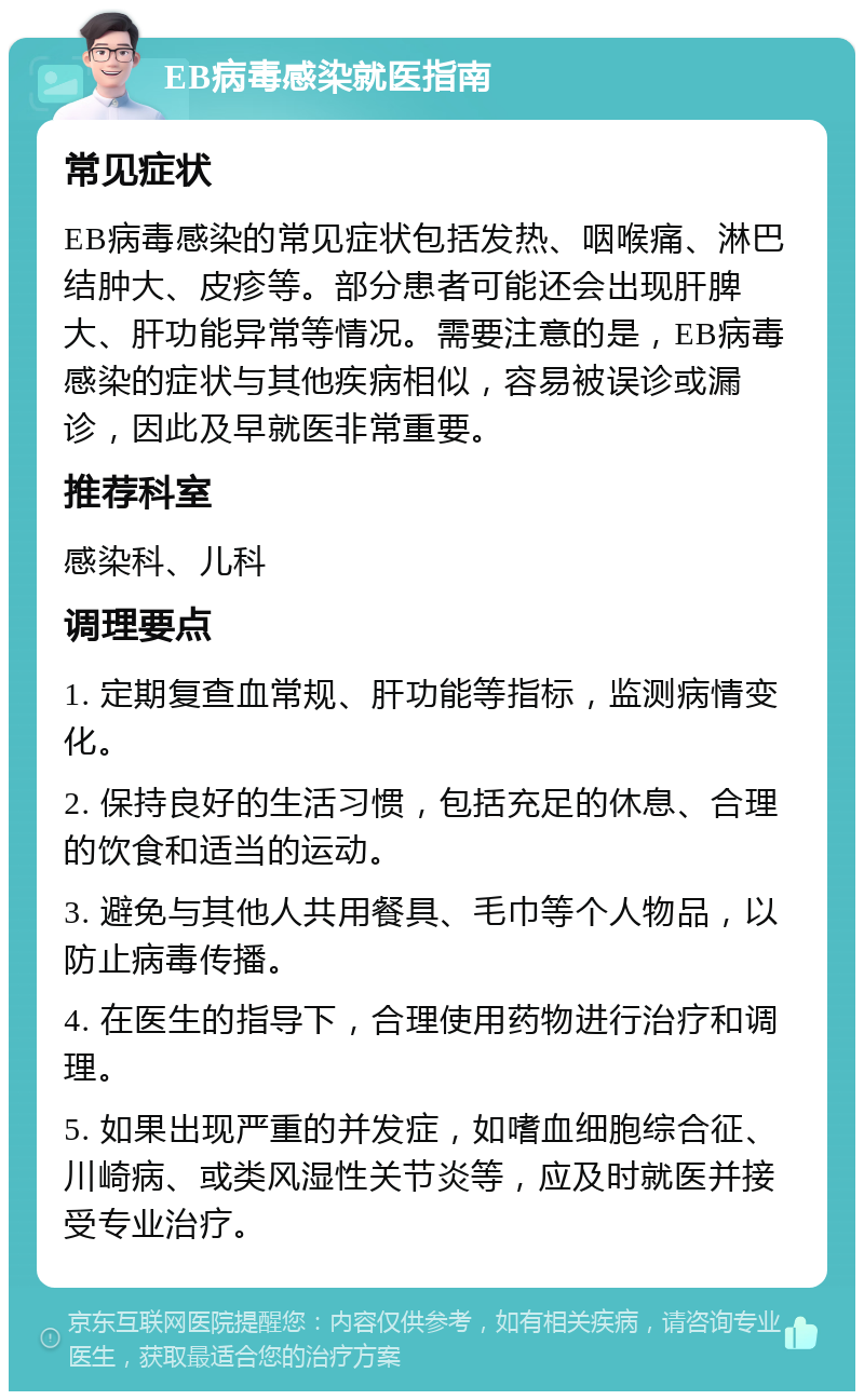 EB病毒感染就医指南 常见症状 EB病毒感染的常见症状包括发热、咽喉痛、淋巴结肿大、皮疹等。部分患者可能还会出现肝脾大、肝功能异常等情况。需要注意的是，EB病毒感染的症状与其他疾病相似，容易被误诊或漏诊，因此及早就医非常重要。 推荐科室 感染科、儿科 调理要点 1. 定期复查血常规、肝功能等指标，监测病情变化。 2. 保持良好的生活习惯，包括充足的休息、合理的饮食和适当的运动。 3. 避免与其他人共用餐具、毛巾等个人物品，以防止病毒传播。 4. 在医生的指导下，合理使用药物进行治疗和调理。 5. 如果出现严重的并发症，如嗜血细胞综合征、川崎病、或类风湿性关节炎等，应及时就医并接受专业治疗。