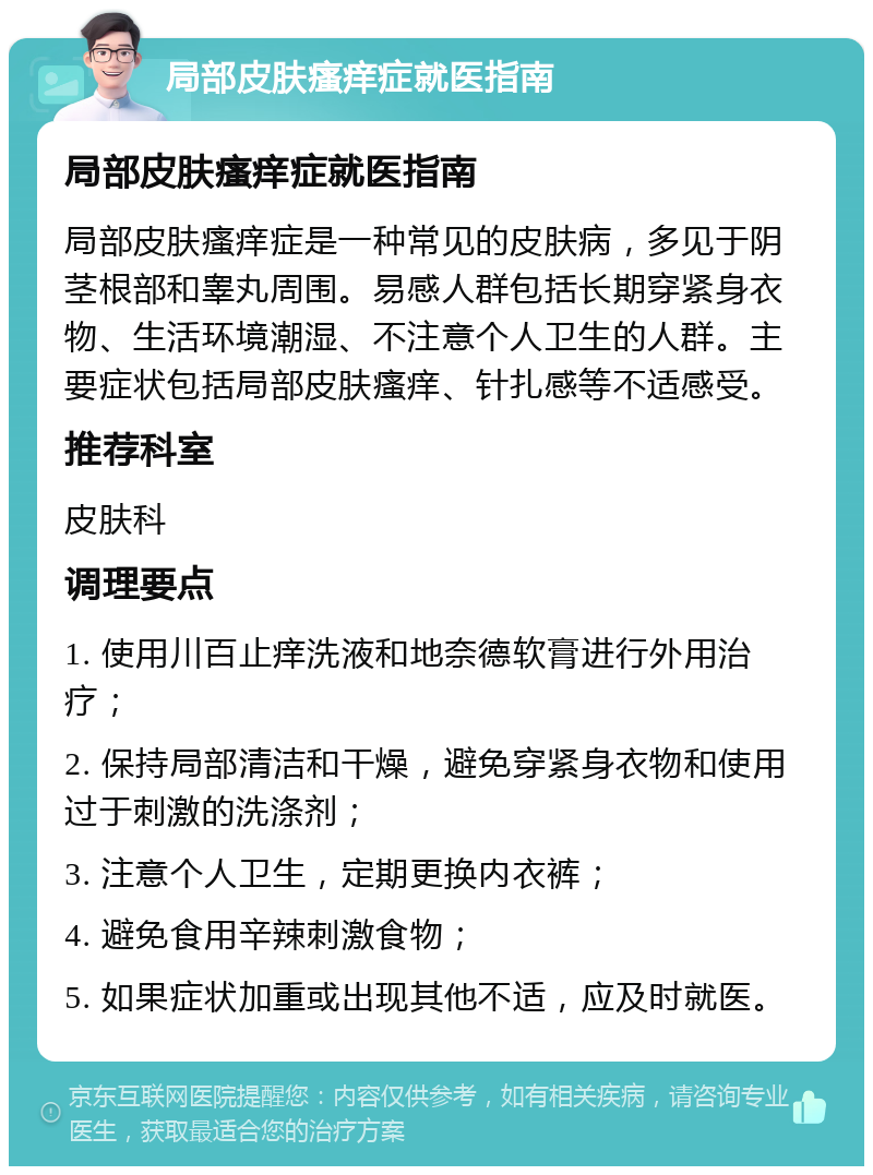 局部皮肤瘙痒症就医指南 局部皮肤瘙痒症就医指南 局部皮肤瘙痒症是一种常见的皮肤病，多见于阴茎根部和睾丸周围。易感人群包括长期穿紧身衣物、生活环境潮湿、不注意个人卫生的人群。主要症状包括局部皮肤瘙痒、针扎感等不适感受。 推荐科室 皮肤科 调理要点 1. 使用川百止痒洗液和地奈德软膏进行外用治疗； 2. 保持局部清洁和干燥，避免穿紧身衣物和使用过于刺激的洗涤剂； 3. 注意个人卫生，定期更换内衣裤； 4. 避免食用辛辣刺激食物； 5. 如果症状加重或出现其他不适，应及时就医。