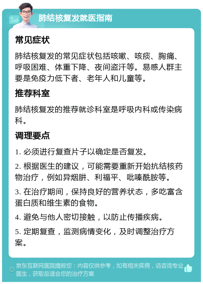 肺结核复发就医指南 常见症状 肺结核复发的常见症状包括咳嗽、咳痰、胸痛、呼吸困难、体重下降、夜间盗汗等。易感人群主要是免疫力低下者、老年人和儿童等。 推荐科室 肺结核复发的推荐就诊科室是呼吸内科或传染病科。 调理要点 1. 必须进行复查片子以确定是否复发。 2. 根据医生的建议，可能需要重新开始抗结核药物治疗，例如异烟肼、利福平、吡嗪酰胺等。 3. 在治疗期间，保持良好的营养状态，多吃富含蛋白质和维生素的食物。 4. 避免与他人密切接触，以防止传播疾病。 5. 定期复查，监测病情变化，及时调整治疗方案。