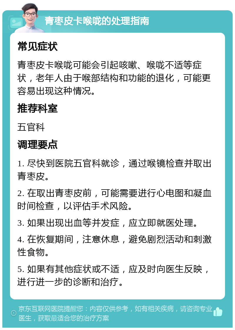 青枣皮卡喉咙的处理指南 常见症状 青枣皮卡喉咙可能会引起咳嗽、喉咙不适等症状，老年人由于喉部结构和功能的退化，可能更容易出现这种情况。 推荐科室 五官科 调理要点 1. 尽快到医院五官科就诊，通过喉镜检查并取出青枣皮。 2. 在取出青枣皮前，可能需要进行心电图和凝血时间检查，以评估手术风险。 3. 如果出现出血等并发症，应立即就医处理。 4. 在恢复期间，注意休息，避免剧烈活动和刺激性食物。 5. 如果有其他症状或不适，应及时向医生反映，进行进一步的诊断和治疗。