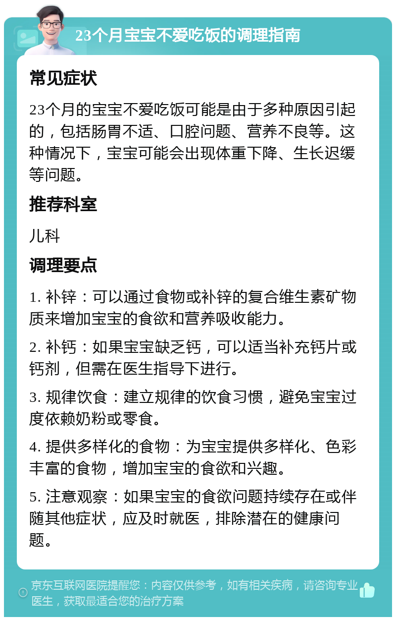 23个月宝宝不爱吃饭的调理指南 常见症状 23个月的宝宝不爱吃饭可能是由于多种原因引起的，包括肠胃不适、口腔问题、营养不良等。这种情况下，宝宝可能会出现体重下降、生长迟缓等问题。 推荐科室 儿科 调理要点 1. 补锌：可以通过食物或补锌的复合维生素矿物质来增加宝宝的食欲和营养吸收能力。 2. 补钙：如果宝宝缺乏钙，可以适当补充钙片或钙剂，但需在医生指导下进行。 3. 规律饮食：建立规律的饮食习惯，避免宝宝过度依赖奶粉或零食。 4. 提供多样化的食物：为宝宝提供多样化、色彩丰富的食物，增加宝宝的食欲和兴趣。 5. 注意观察：如果宝宝的食欲问题持续存在或伴随其他症状，应及时就医，排除潜在的健康问题。