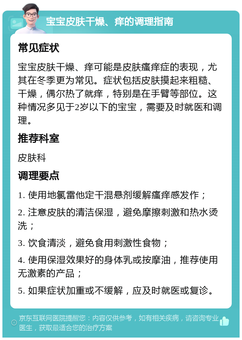 宝宝皮肤干燥、痒的调理指南 常见症状 宝宝皮肤干燥、痒可能是皮肤瘙痒症的表现，尤其在冬季更为常见。症状包括皮肤摸起来粗糙、干燥，偶尔热了就痒，特别是在手臂等部位。这种情况多见于2岁以下的宝宝，需要及时就医和调理。 推荐科室 皮肤科 调理要点 1. 使用地氯雷他定干混悬剂缓解瘙痒感发作； 2. 注意皮肤的清洁保湿，避免摩擦刺激和热水烫洗； 3. 饮食清淡，避免食用刺激性食物； 4. 使用保湿效果好的身体乳或按摩油，推荐使用无激素的产品； 5. 如果症状加重或不缓解，应及时就医或复诊。