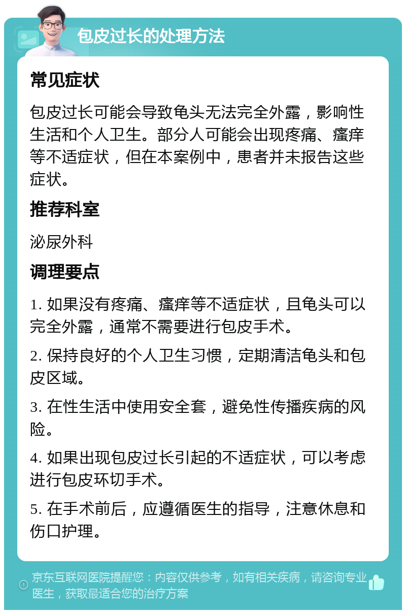 包皮过长的处理方法 常见症状 包皮过长可能会导致龟头无法完全外露，影响性生活和个人卫生。部分人可能会出现疼痛、瘙痒等不适症状，但在本案例中，患者并未报告这些症状。 推荐科室 泌尿外科 调理要点 1. 如果没有疼痛、瘙痒等不适症状，且龟头可以完全外露，通常不需要进行包皮手术。 2. 保持良好的个人卫生习惯，定期清洁龟头和包皮区域。 3. 在性生活中使用安全套，避免性传播疾病的风险。 4. 如果出现包皮过长引起的不适症状，可以考虑进行包皮环切手术。 5. 在手术前后，应遵循医生的指导，注意休息和伤口护理。