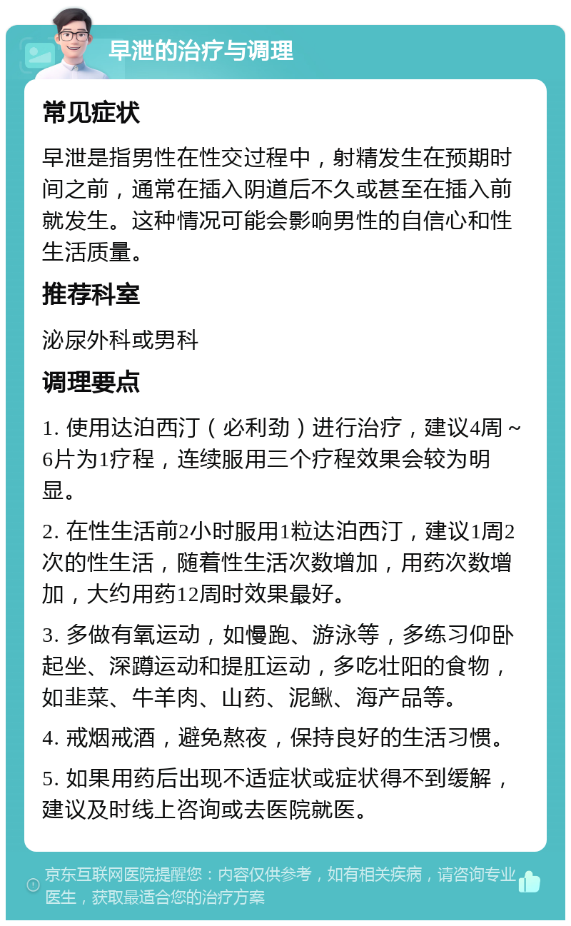 早泄的治疗与调理 常见症状 早泄是指男性在性交过程中，射精发生在预期时间之前，通常在插入阴道后不久或甚至在插入前就发生。这种情况可能会影响男性的自信心和性生活质量。 推荐科室 泌尿外科或男科 调理要点 1. 使用达泊西汀（必利劲）进行治疗，建议4周～6片为1疗程，连续服用三个疗程效果会较为明显。 2. 在性生活前2小时服用1粒达泊西汀，建议1周2次的性生活，随着性生活次数增加，用药次数增加，大约用药12周时效果最好。 3. 多做有氧运动，如慢跑、游泳等，多练习仰卧起坐、深蹲运动和提肛运动，多吃壮阳的食物，如韭菜、牛羊肉、山药、泥鳅、海产品等。 4. 戒烟戒酒，避免熬夜，保持良好的生活习惯。 5. 如果用药后出现不适症状或症状得不到缓解，建议及时线上咨询或去医院就医。