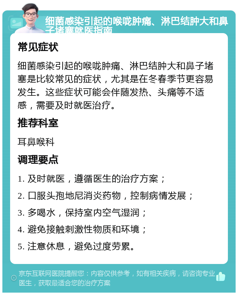 细菌感染引起的喉咙肿痛、淋巴结肿大和鼻子堵塞就医指南 常见症状 细菌感染引起的喉咙肿痛、淋巴结肿大和鼻子堵塞是比较常见的症状，尤其是在冬春季节更容易发生。这些症状可能会伴随发热、头痛等不适感，需要及时就医治疗。 推荐科室 耳鼻喉科 调理要点 1. 及时就医，遵循医生的治疗方案； 2. 口服头孢地尼消炎药物，控制病情发展； 3. 多喝水，保持室内空气湿润； 4. 避免接触刺激性物质和环境； 5. 注意休息，避免过度劳累。