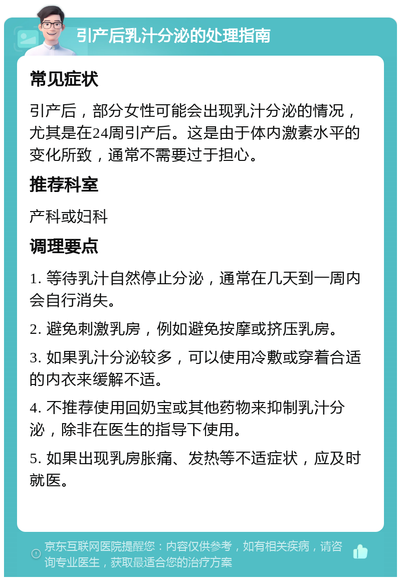 引产后乳汁分泌的处理指南 常见症状 引产后，部分女性可能会出现乳汁分泌的情况，尤其是在24周引产后。这是由于体内激素水平的变化所致，通常不需要过于担心。 推荐科室 产科或妇科 调理要点 1. 等待乳汁自然停止分泌，通常在几天到一周内会自行消失。 2. 避免刺激乳房，例如避免按摩或挤压乳房。 3. 如果乳汁分泌较多，可以使用冷敷或穿着合适的内衣来缓解不适。 4. 不推荐使用回奶宝或其他药物来抑制乳汁分泌，除非在医生的指导下使用。 5. 如果出现乳房胀痛、发热等不适症状，应及时就医。