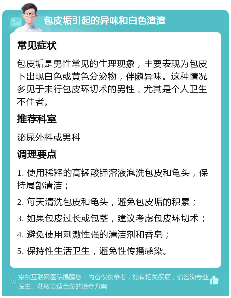 包皮垢引起的异味和白色渣渣 常见症状 包皮垢是男性常见的生理现象，主要表现为包皮下出现白色或黄色分泌物，伴随异味。这种情况多见于未行包皮环切术的男性，尤其是个人卫生不佳者。 推荐科室 泌尿外科或男科 调理要点 1. 使用稀释的高锰酸钾溶液泡洗包皮和龟头，保持局部清洁； 2. 每天清洗包皮和龟头，避免包皮垢的积累； 3. 如果包皮过长或包茎，建议考虑包皮环切术； 4. 避免使用刺激性强的清洁剂和香皂； 5. 保持性生活卫生，避免性传播感染。