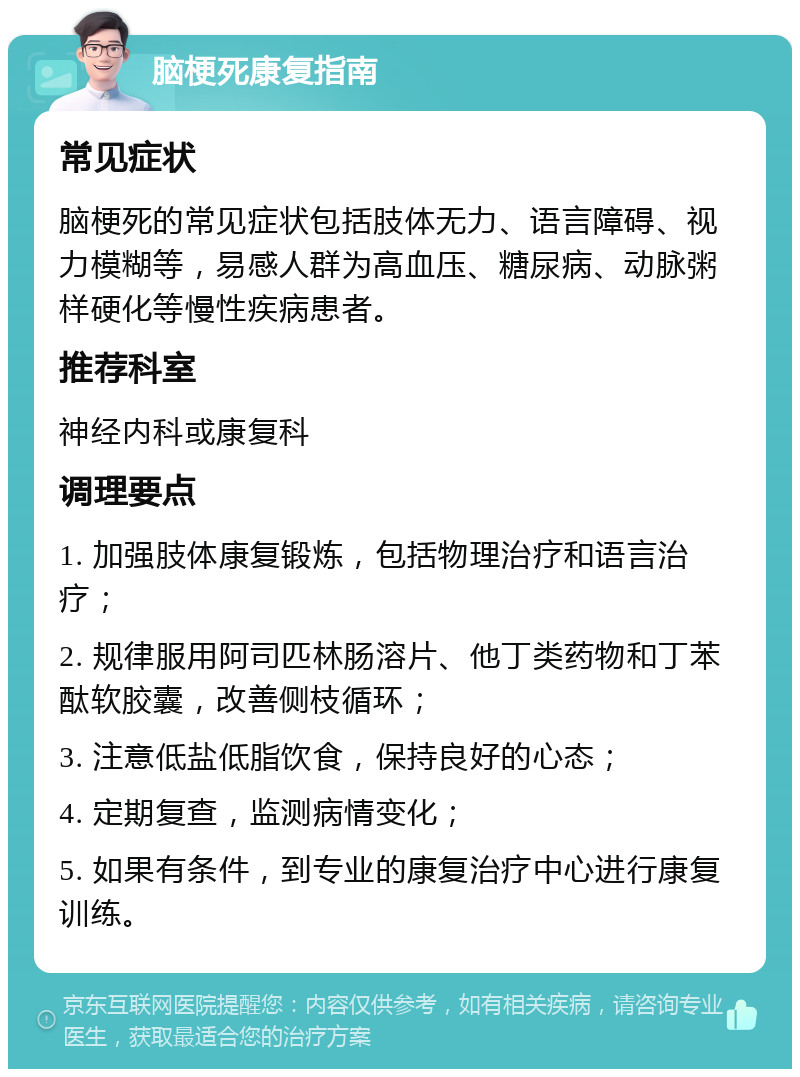 脑梗死康复指南 常见症状 脑梗死的常见症状包括肢体无力、语言障碍、视力模糊等，易感人群为高血压、糖尿病、动脉粥样硬化等慢性疾病患者。 推荐科室 神经内科或康复科 调理要点 1. 加强肢体康复锻炼，包括物理治疗和语言治疗； 2. 规律服用阿司匹林肠溶片、他丁类药物和丁苯酞软胶囊，改善侧枝循环； 3. 注意低盐低脂饮食，保持良好的心态； 4. 定期复查，监测病情变化； 5. 如果有条件，到专业的康复治疗中心进行康复训练。