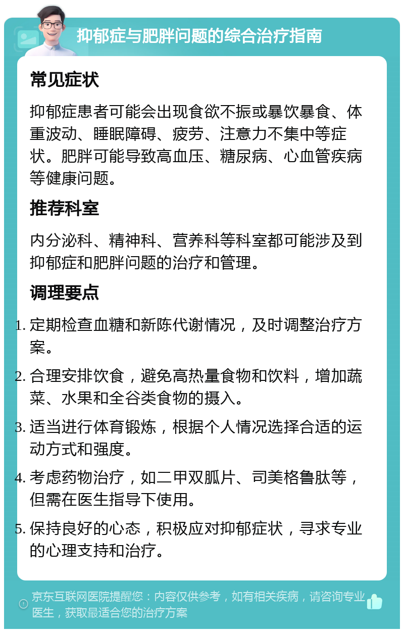 抑郁症与肥胖问题的综合治疗指南 常见症状 抑郁症患者可能会出现食欲不振或暴饮暴食、体重波动、睡眠障碍、疲劳、注意力不集中等症状。肥胖可能导致高血压、糖尿病、心血管疾病等健康问题。 推荐科室 内分泌科、精神科、营养科等科室都可能涉及到抑郁症和肥胖问题的治疗和管理。 调理要点 定期检查血糖和新陈代谢情况，及时调整治疗方案。 合理安排饮食，避免高热量食物和饮料，增加蔬菜、水果和全谷类食物的摄入。 适当进行体育锻炼，根据个人情况选择合适的运动方式和强度。 考虑药物治疗，如二甲双胍片、司美格鲁肽等，但需在医生指导下使用。 保持良好的心态，积极应对抑郁症状，寻求专业的心理支持和治疗。