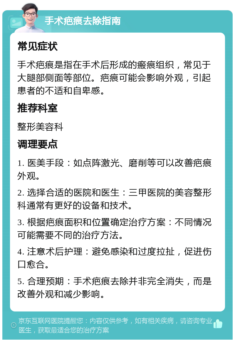 手术疤痕去除指南 常见症状 手术疤痕是指在手术后形成的瘢痕组织，常见于大腿部侧面等部位。疤痕可能会影响外观，引起患者的不适和自卑感。 推荐科室 整形美容科 调理要点 1. 医美手段：如点阵激光、磨削等可以改善疤痕外观。 2. 选择合适的医院和医生：三甲医院的美容整形科通常有更好的设备和技术。 3. 根据疤痕面积和位置确定治疗方案：不同情况可能需要不同的治疗方法。 4. 注意术后护理：避免感染和过度拉扯，促进伤口愈合。 5. 合理预期：手术疤痕去除并非完全消失，而是改善外观和减少影响。