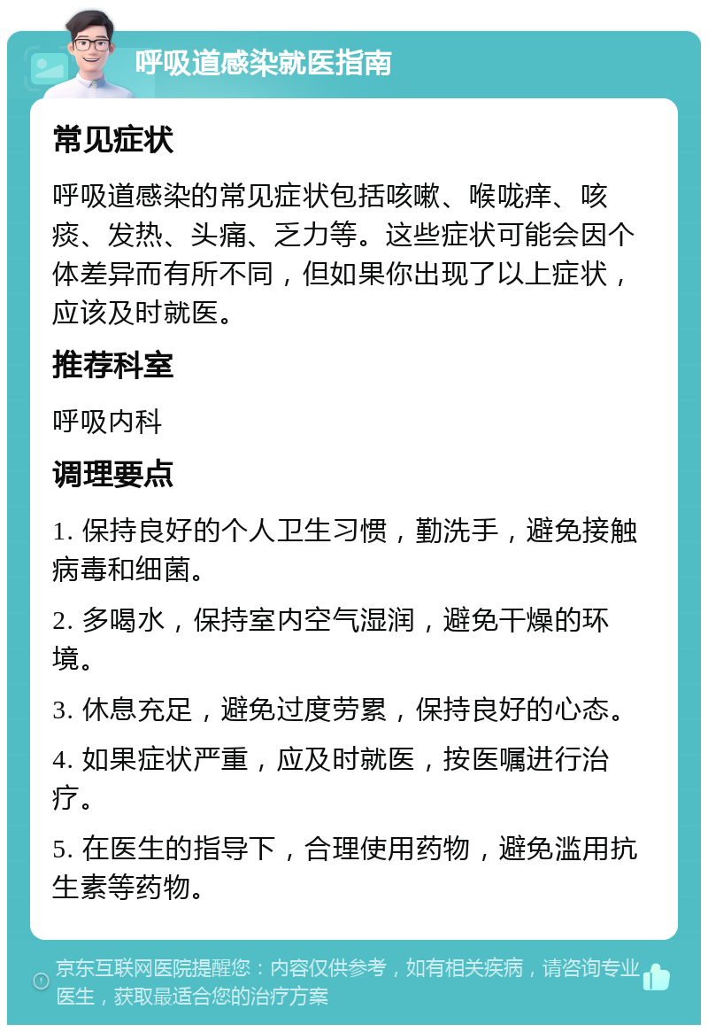 呼吸道感染就医指南 常见症状 呼吸道感染的常见症状包括咳嗽、喉咙痒、咳痰、发热、头痛、乏力等。这些症状可能会因个体差异而有所不同，但如果你出现了以上症状，应该及时就医。 推荐科室 呼吸内科 调理要点 1. 保持良好的个人卫生习惯，勤洗手，避免接触病毒和细菌。 2. 多喝水，保持室内空气湿润，避免干燥的环境。 3. 休息充足，避免过度劳累，保持良好的心态。 4. 如果症状严重，应及时就医，按医嘱进行治疗。 5. 在医生的指导下，合理使用药物，避免滥用抗生素等药物。