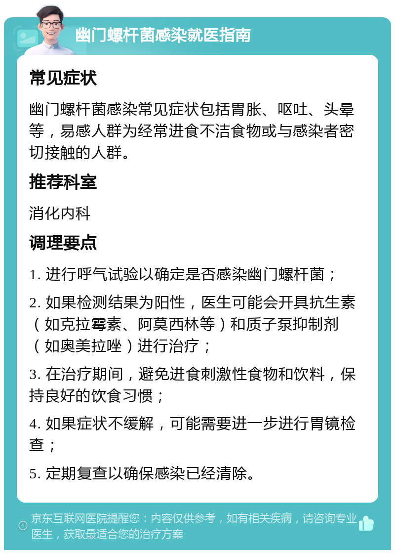 幽门螺杆菌感染就医指南 常见症状 幽门螺杆菌感染常见症状包括胃胀、呕吐、头晕等，易感人群为经常进食不洁食物或与感染者密切接触的人群。 推荐科室 消化内科 调理要点 1. 进行呼气试验以确定是否感染幽门螺杆菌； 2. 如果检测结果为阳性，医生可能会开具抗生素（如克拉霉素、阿莫西林等）和质子泵抑制剂（如奥美拉唑）进行治疗； 3. 在治疗期间，避免进食刺激性食物和饮料，保持良好的饮食习惯； 4. 如果症状不缓解，可能需要进一步进行胃镜检查； 5. 定期复查以确保感染已经清除。