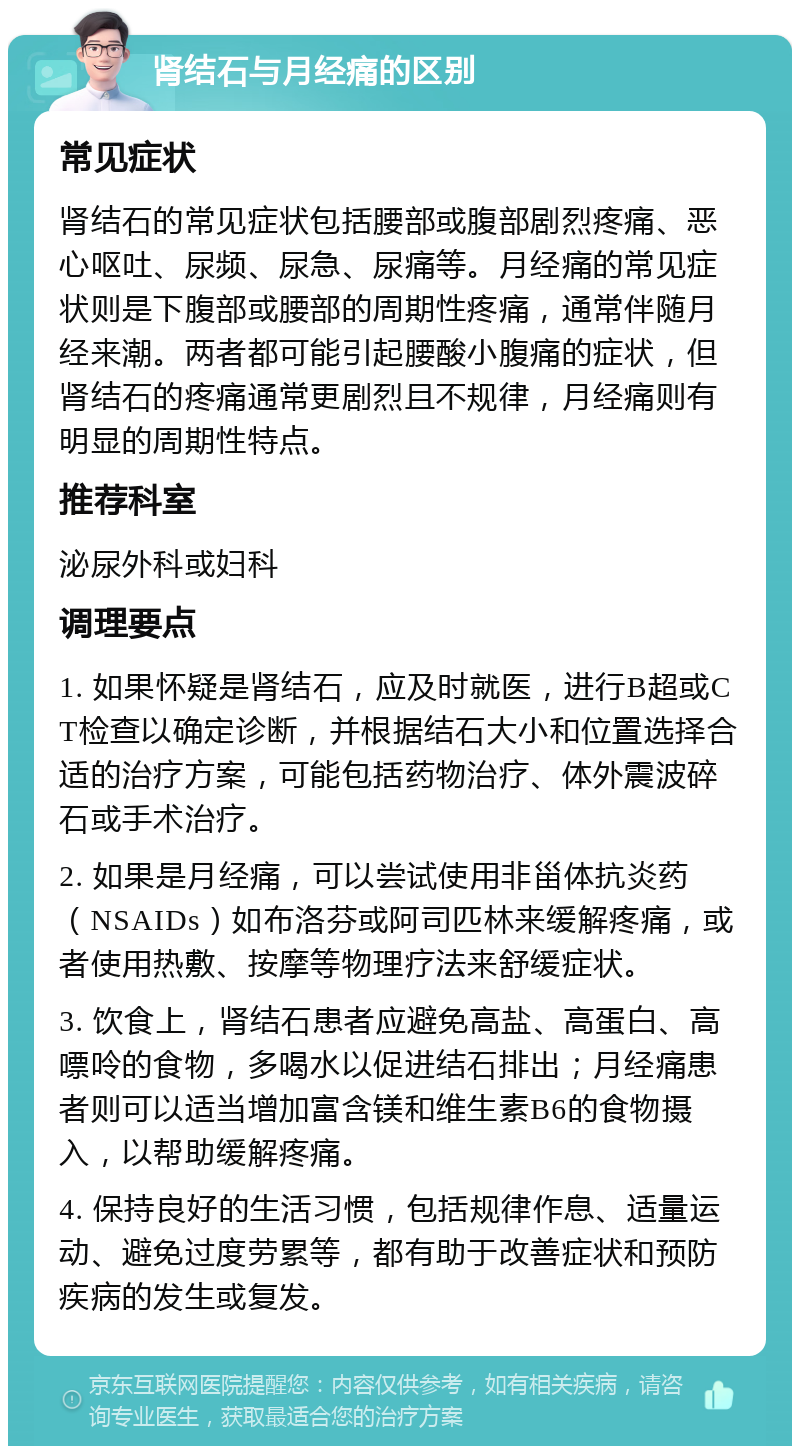 肾结石与月经痛的区别 常见症状 肾结石的常见症状包括腰部或腹部剧烈疼痛、恶心呕吐、尿频、尿急、尿痛等。月经痛的常见症状则是下腹部或腰部的周期性疼痛，通常伴随月经来潮。两者都可能引起腰酸小腹痛的症状，但肾结石的疼痛通常更剧烈且不规律，月经痛则有明显的周期性特点。 推荐科室 泌尿外科或妇科 调理要点 1. 如果怀疑是肾结石，应及时就医，进行B超或CT检查以确定诊断，并根据结石大小和位置选择合适的治疗方案，可能包括药物治疗、体外震波碎石或手术治疗。 2. 如果是月经痛，可以尝试使用非甾体抗炎药（NSAIDs）如布洛芬或阿司匹林来缓解疼痛，或者使用热敷、按摩等物理疗法来舒缓症状。 3. 饮食上，肾结石患者应避免高盐、高蛋白、高嘌呤的食物，多喝水以促进结石排出；月经痛患者则可以适当增加富含镁和维生素B6的食物摄入，以帮助缓解疼痛。 4. 保持良好的生活习惯，包括规律作息、适量运动、避免过度劳累等，都有助于改善症状和预防疾病的发生或复发。