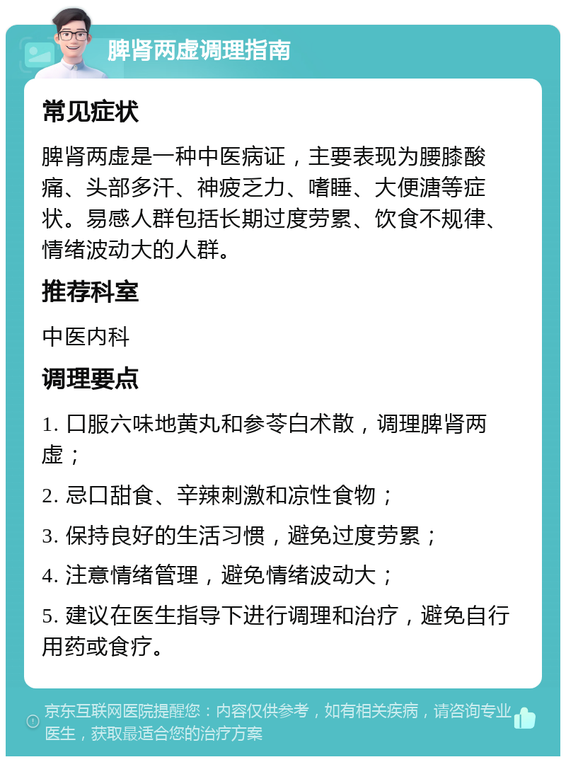 脾肾两虚调理指南 常见症状 脾肾两虚是一种中医病证，主要表现为腰膝酸痛、头部多汗、神疲乏力、嗜睡、大便溏等症状。易感人群包括长期过度劳累、饮食不规律、情绪波动大的人群。 推荐科室 中医内科 调理要点 1. 口服六味地黄丸和参苓白术散，调理脾肾两虚； 2. 忌口甜食、辛辣刺激和凉性食物； 3. 保持良好的生活习惯，避免过度劳累； 4. 注意情绪管理，避免情绪波动大； 5. 建议在医生指导下进行调理和治疗，避免自行用药或食疗。