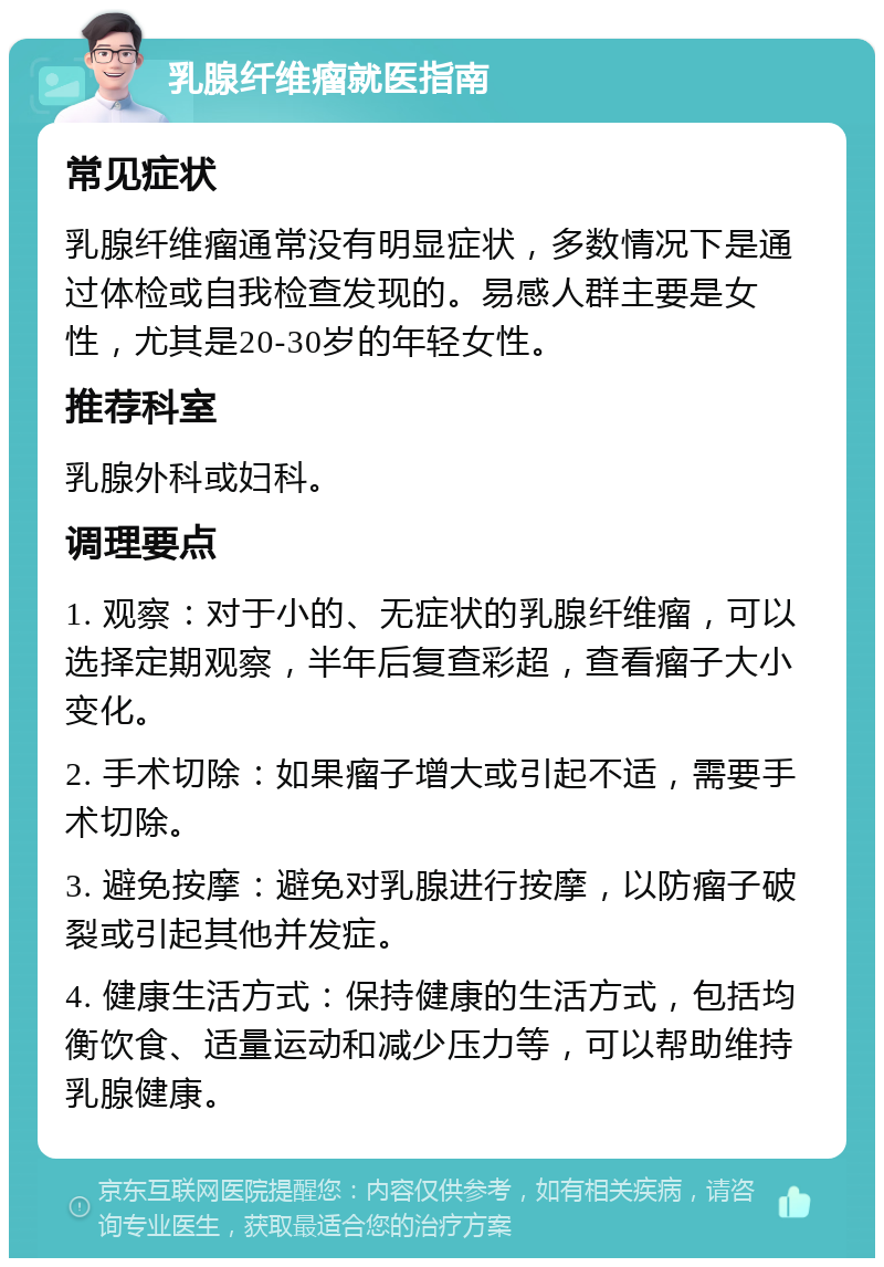 乳腺纤维瘤就医指南 常见症状 乳腺纤维瘤通常没有明显症状，多数情况下是通过体检或自我检查发现的。易感人群主要是女性，尤其是20-30岁的年轻女性。 推荐科室 乳腺外科或妇科。 调理要点 1. 观察：对于小的、无症状的乳腺纤维瘤，可以选择定期观察，半年后复查彩超，查看瘤子大小变化。 2. 手术切除：如果瘤子增大或引起不适，需要手术切除。 3. 避免按摩：避免对乳腺进行按摩，以防瘤子破裂或引起其他并发症。 4. 健康生活方式：保持健康的生活方式，包括均衡饮食、适量运动和减少压力等，可以帮助维持乳腺健康。