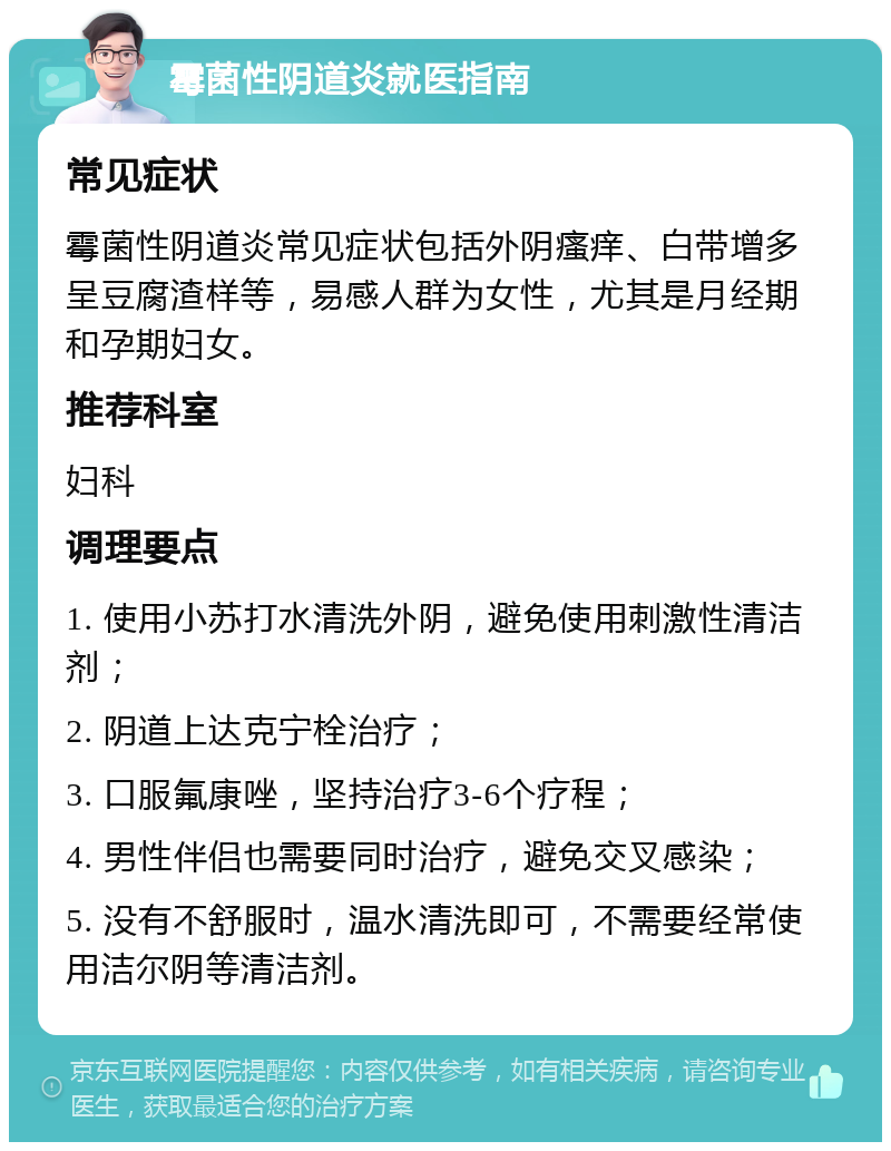 霉菌性阴道炎就医指南 常见症状 霉菌性阴道炎常见症状包括外阴瘙痒、白带增多呈豆腐渣样等，易感人群为女性，尤其是月经期和孕期妇女。 推荐科室 妇科 调理要点 1. 使用小苏打水清洗外阴，避免使用刺激性清洁剂； 2. 阴道上达克宁栓治疗； 3. 口服氟康唑，坚持治疗3-6个疗程； 4. 男性伴侣也需要同时治疗，避免交叉感染； 5. 没有不舒服时，温水清洗即可，不需要经常使用洁尔阴等清洁剂。