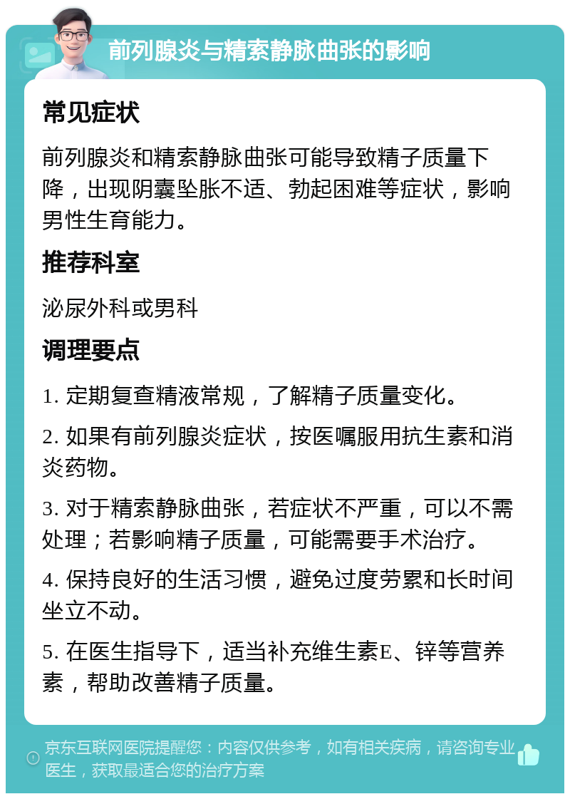 前列腺炎与精索静脉曲张的影响 常见症状 前列腺炎和精索静脉曲张可能导致精子质量下降，出现阴囊坠胀不适、勃起困难等症状，影响男性生育能力。 推荐科室 泌尿外科或男科 调理要点 1. 定期复查精液常规，了解精子质量变化。 2. 如果有前列腺炎症状，按医嘱服用抗生素和消炎药物。 3. 对于精索静脉曲张，若症状不严重，可以不需处理；若影响精子质量，可能需要手术治疗。 4. 保持良好的生活习惯，避免过度劳累和长时间坐立不动。 5. 在医生指导下，适当补充维生素E、锌等营养素，帮助改善精子质量。