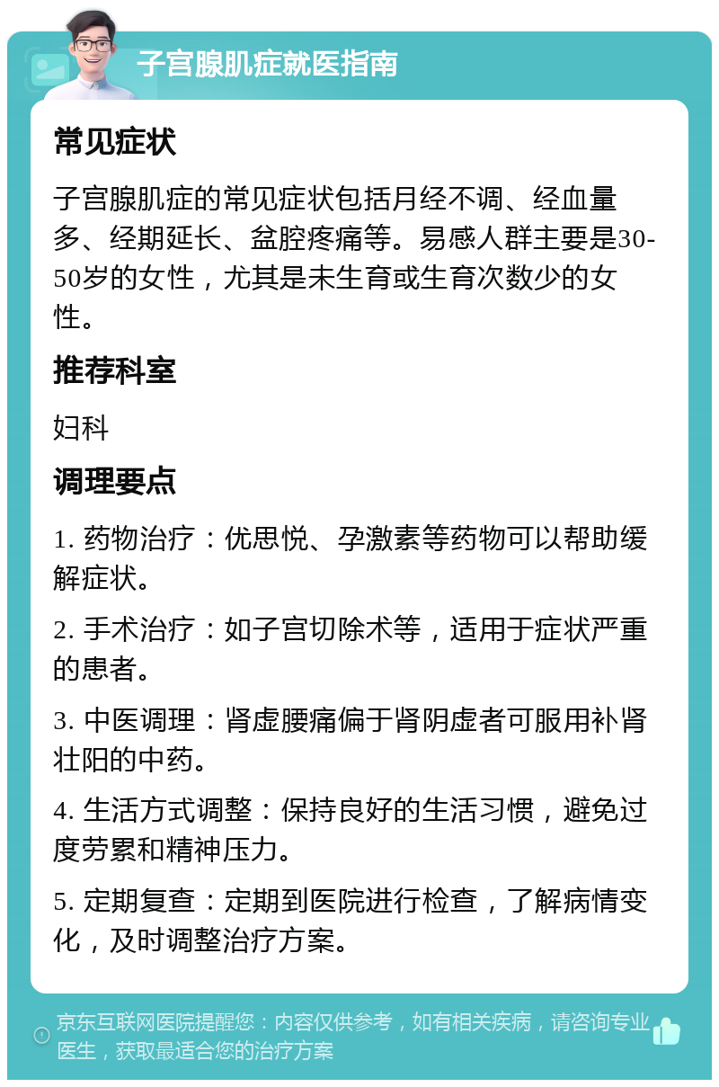 子宫腺肌症就医指南 常见症状 子宫腺肌症的常见症状包括月经不调、经血量多、经期延长、盆腔疼痛等。易感人群主要是30-50岁的女性，尤其是未生育或生育次数少的女性。 推荐科室 妇科 调理要点 1. 药物治疗：优思悦、孕激素等药物可以帮助缓解症状。 2. 手术治疗：如子宫切除术等，适用于症状严重的患者。 3. 中医调理：肾虚腰痛偏于肾阴虚者可服用补肾壮阳的中药。 4. 生活方式调整：保持良好的生活习惯，避免过度劳累和精神压力。 5. 定期复查：定期到医院进行检查，了解病情变化，及时调整治疗方案。