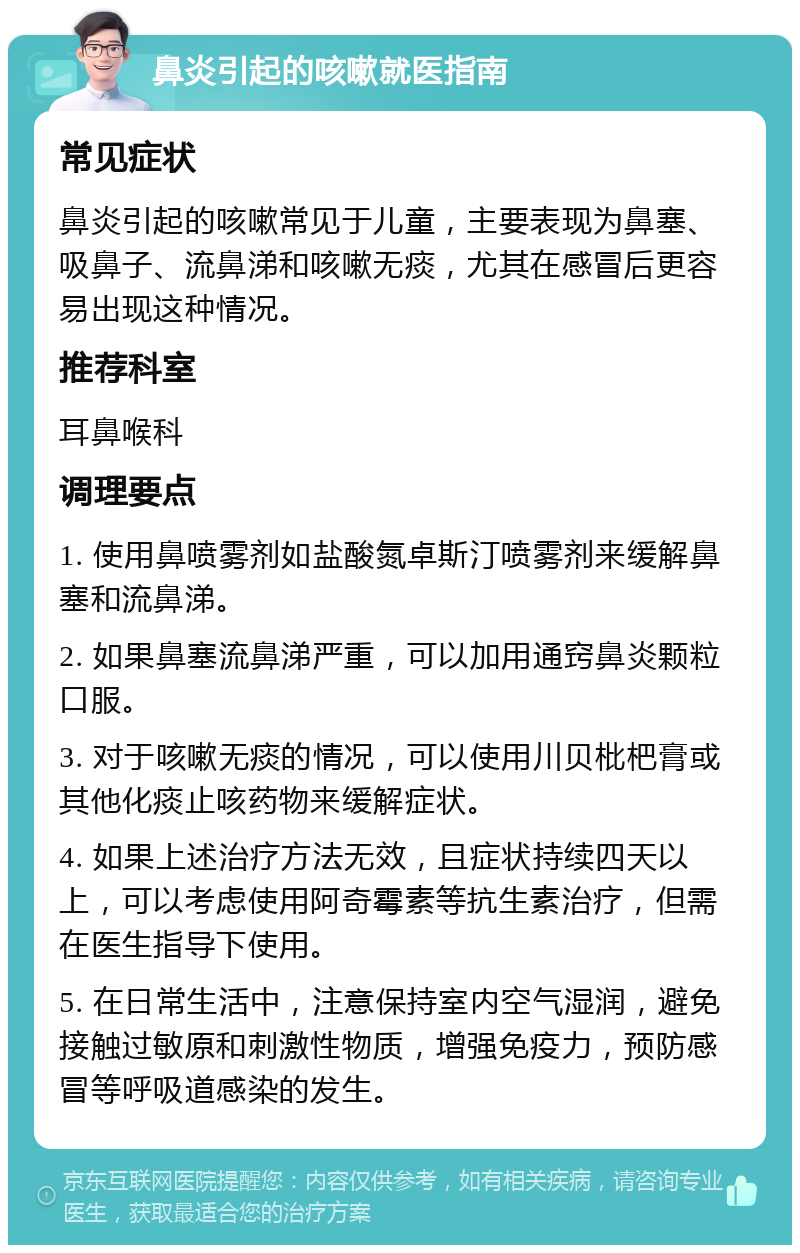 鼻炎引起的咳嗽就医指南 常见症状 鼻炎引起的咳嗽常见于儿童，主要表现为鼻塞、吸鼻子、流鼻涕和咳嗽无痰，尤其在感冒后更容易出现这种情况。 推荐科室 耳鼻喉科 调理要点 1. 使用鼻喷雾剂如盐酸氮卓斯汀喷雾剂来缓解鼻塞和流鼻涕。 2. 如果鼻塞流鼻涕严重，可以加用通窍鼻炎颗粒口服。 3. 对于咳嗽无痰的情况，可以使用川贝枇杷膏或其他化痰止咳药物来缓解症状。 4. 如果上述治疗方法无效，且症状持续四天以上，可以考虑使用阿奇霉素等抗生素治疗，但需在医生指导下使用。 5. 在日常生活中，注意保持室内空气湿润，避免接触过敏原和刺激性物质，增强免疫力，预防感冒等呼吸道感染的发生。