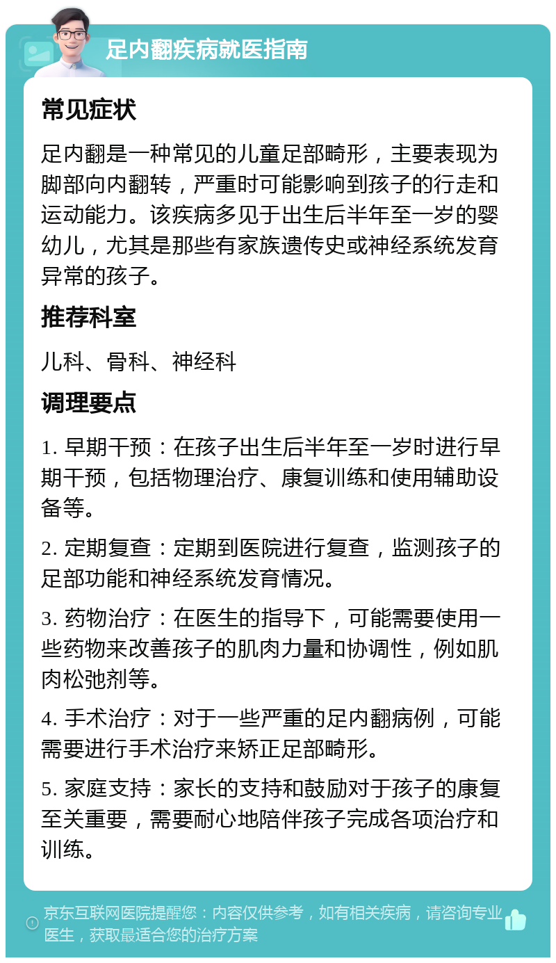 足内翻疾病就医指南 常见症状 足内翻是一种常见的儿童足部畸形，主要表现为脚部向内翻转，严重时可能影响到孩子的行走和运动能力。该疾病多见于出生后半年至一岁的婴幼儿，尤其是那些有家族遗传史或神经系统发育异常的孩子。 推荐科室 儿科、骨科、神经科 调理要点 1. 早期干预：在孩子出生后半年至一岁时进行早期干预，包括物理治疗、康复训练和使用辅助设备等。 2. 定期复查：定期到医院进行复查，监测孩子的足部功能和神经系统发育情况。 3. 药物治疗：在医生的指导下，可能需要使用一些药物来改善孩子的肌肉力量和协调性，例如肌肉松弛剂等。 4. 手术治疗：对于一些严重的足内翻病例，可能需要进行手术治疗来矫正足部畸形。 5. 家庭支持：家长的支持和鼓励对于孩子的康复至关重要，需要耐心地陪伴孩子完成各项治疗和训练。