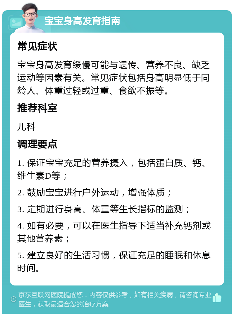 宝宝身高发育指南 常见症状 宝宝身高发育缓慢可能与遗传、营养不良、缺乏运动等因素有关。常见症状包括身高明显低于同龄人、体重过轻或过重、食欲不振等。 推荐科室 儿科 调理要点 1. 保证宝宝充足的营养摄入，包括蛋白质、钙、维生素D等； 2. 鼓励宝宝进行户外运动，增强体质； 3. 定期进行身高、体重等生长指标的监测； 4. 如有必要，可以在医生指导下适当补充钙剂或其他营养素； 5. 建立良好的生活习惯，保证充足的睡眠和休息时间。