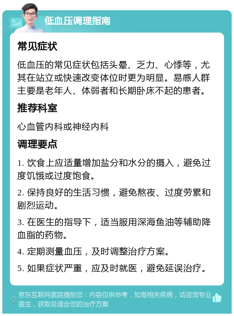 低血压调理指南 常见症状 低血压的常见症状包括头晕、乏力、心悸等，尤其在站立或快速改变体位时更为明显。易感人群主要是老年人、体弱者和长期卧床不起的患者。 推荐科室 心血管内科或神经内科 调理要点 1. 饮食上应适量增加盐分和水分的摄入，避免过度饥饿或过度饱食。 2. 保持良好的生活习惯，避免熬夜、过度劳累和剧烈运动。 3. 在医生的指导下，适当服用深海鱼油等辅助降血脂的药物。 4. 定期测量血压，及时调整治疗方案。 5. 如果症状严重，应及时就医，避免延误治疗。