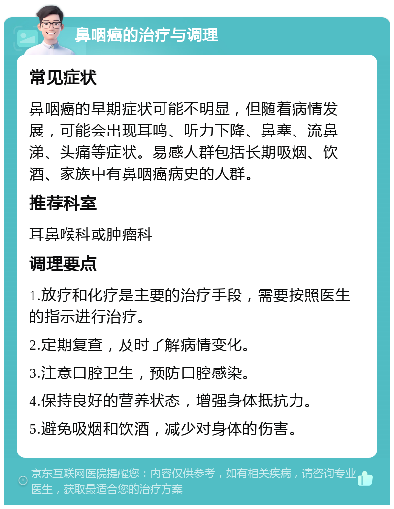 鼻咽癌的治疗与调理 常见症状 鼻咽癌的早期症状可能不明显，但随着病情发展，可能会出现耳鸣、听力下降、鼻塞、流鼻涕、头痛等症状。易感人群包括长期吸烟、饮酒、家族中有鼻咽癌病史的人群。 推荐科室 耳鼻喉科或肿瘤科 调理要点 1.放疗和化疗是主要的治疗手段，需要按照医生的指示进行治疗。 2.定期复查，及时了解病情变化。 3.注意口腔卫生，预防口腔感染。 4.保持良好的营养状态，增强身体抵抗力。 5.避免吸烟和饮酒，减少对身体的伤害。