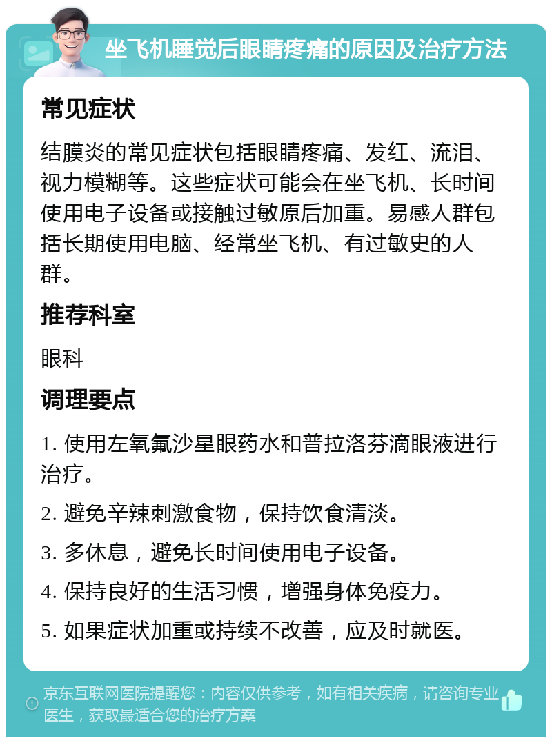 坐飞机睡觉后眼睛疼痛的原因及治疗方法 常见症状 结膜炎的常见症状包括眼睛疼痛、发红、流泪、视力模糊等。这些症状可能会在坐飞机、长时间使用电子设备或接触过敏原后加重。易感人群包括长期使用电脑、经常坐飞机、有过敏史的人群。 推荐科室 眼科 调理要点 1. 使用左氧氟沙星眼药水和普拉洛芬滴眼液进行治疗。 2. 避免辛辣刺激食物，保持饮食清淡。 3. 多休息，避免长时间使用电子设备。 4. 保持良好的生活习惯，增强身体免疫力。 5. 如果症状加重或持续不改善，应及时就医。