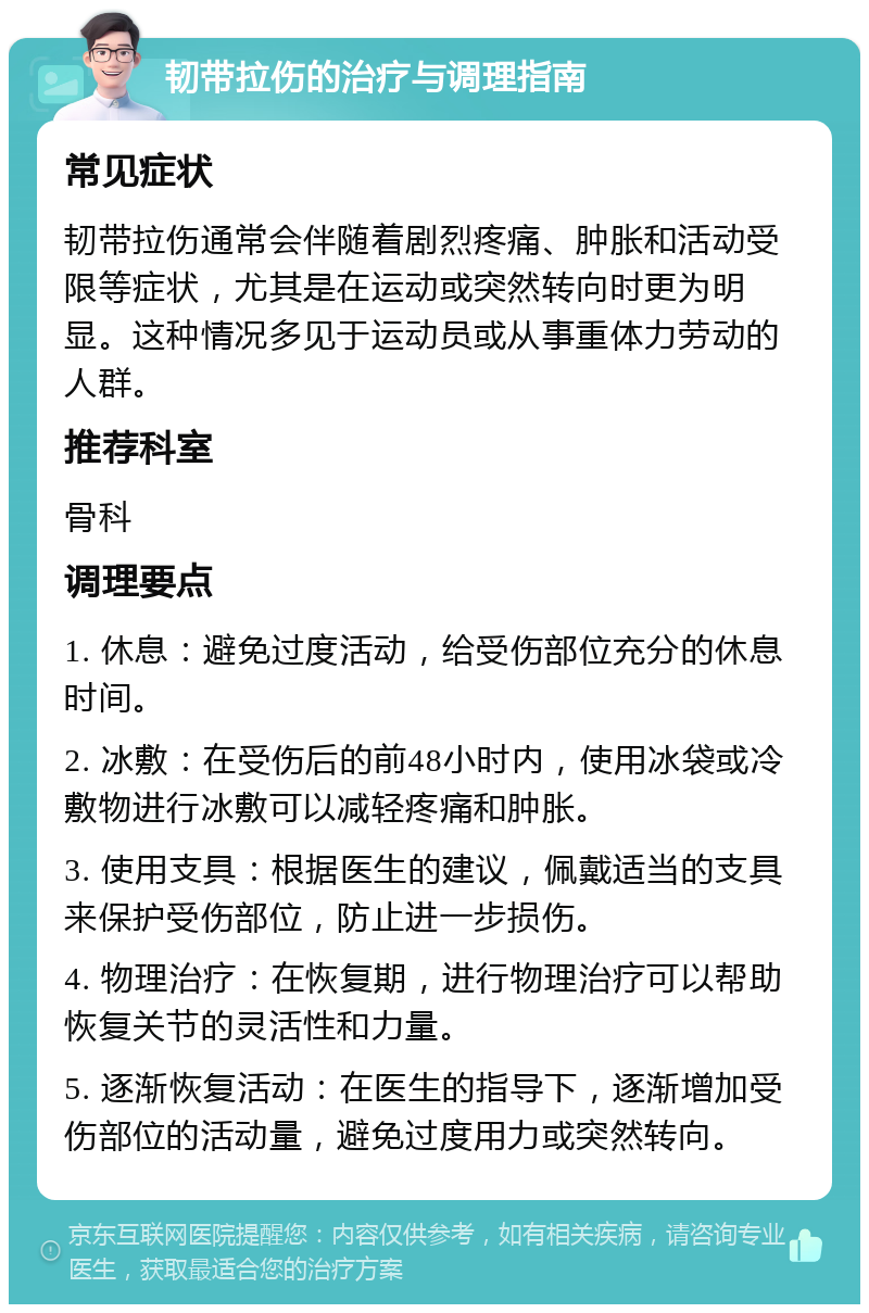 韧带拉伤的治疗与调理指南 常见症状 韧带拉伤通常会伴随着剧烈疼痛、肿胀和活动受限等症状，尤其是在运动或突然转向时更为明显。这种情况多见于运动员或从事重体力劳动的人群。 推荐科室 骨科 调理要点 1. 休息：避免过度活动，给受伤部位充分的休息时间。 2. 冰敷：在受伤后的前48小时内，使用冰袋或冷敷物进行冰敷可以减轻疼痛和肿胀。 3. 使用支具：根据医生的建议，佩戴适当的支具来保护受伤部位，防止进一步损伤。 4. 物理治疗：在恢复期，进行物理治疗可以帮助恢复关节的灵活性和力量。 5. 逐渐恢复活动：在医生的指导下，逐渐增加受伤部位的活动量，避免过度用力或突然转向。