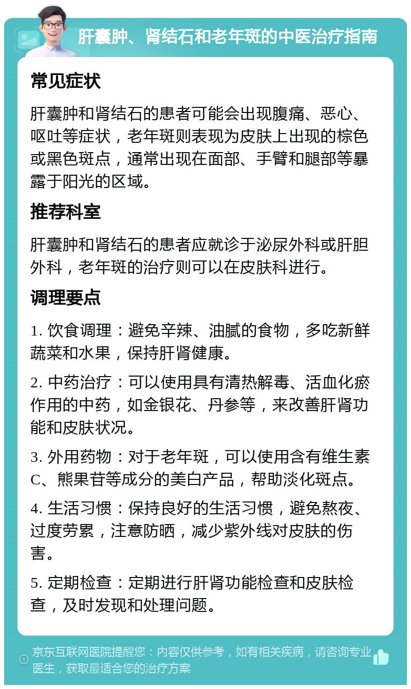 肝囊肿、肾结石和老年斑的中医治疗指南 常见症状 肝囊肿和肾结石的患者可能会出现腹痛、恶心、呕吐等症状，老年斑则表现为皮肤上出现的棕色或黑色斑点，通常出现在面部、手臂和腿部等暴露于阳光的区域。 推荐科室 肝囊肿和肾结石的患者应就诊于泌尿外科或肝胆外科，老年斑的治疗则可以在皮肤科进行。 调理要点 1. 饮食调理：避免辛辣、油腻的食物，多吃新鲜蔬菜和水果，保持肝肾健康。 2. 中药治疗：可以使用具有清热解毒、活血化瘀作用的中药，如金银花、丹参等，来改善肝肾功能和皮肤状况。 3. 外用药物：对于老年斑，可以使用含有维生素C、熊果苷等成分的美白产品，帮助淡化斑点。 4. 生活习惯：保持良好的生活习惯，避免熬夜、过度劳累，注意防晒，减少紫外线对皮肤的伤害。 5. 定期检查：定期进行肝肾功能检查和皮肤检查，及时发现和处理问题。