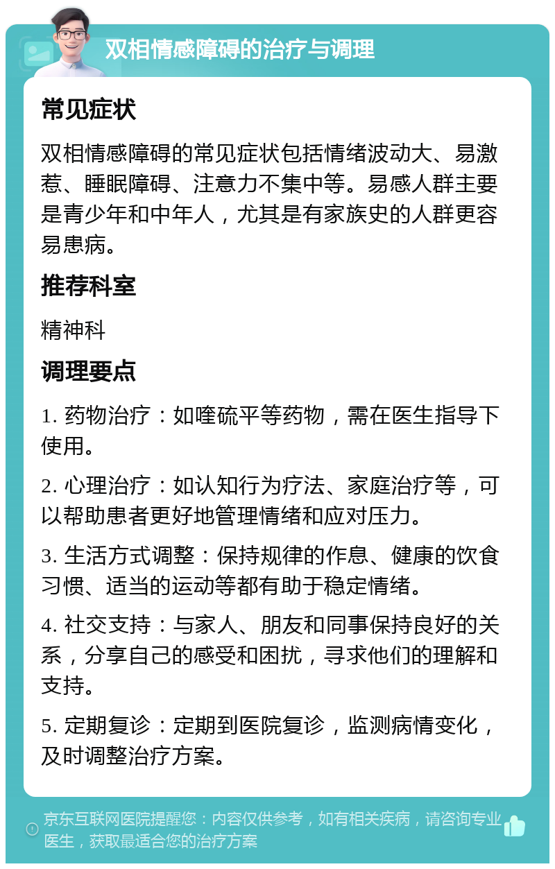 双相情感障碍的治疗与调理 常见症状 双相情感障碍的常见症状包括情绪波动大、易激惹、睡眠障碍、注意力不集中等。易感人群主要是青少年和中年人，尤其是有家族史的人群更容易患病。 推荐科室 精神科 调理要点 1. 药物治疗：如喹硫平等药物，需在医生指导下使用。 2. 心理治疗：如认知行为疗法、家庭治疗等，可以帮助患者更好地管理情绪和应对压力。 3. 生活方式调整：保持规律的作息、健康的饮食习惯、适当的运动等都有助于稳定情绪。 4. 社交支持：与家人、朋友和同事保持良好的关系，分享自己的感受和困扰，寻求他们的理解和支持。 5. 定期复诊：定期到医院复诊，监测病情变化，及时调整治疗方案。