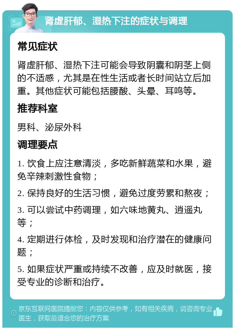 肾虚肝郁、湿热下注的症状与调理 常见症状 肾虚肝郁、湿热下注可能会导致阴囊和阴茎上侧的不适感，尤其是在性生活或者长时间站立后加重。其他症状可能包括腰酸、头晕、耳鸣等。 推荐科室 男科、泌尿外科 调理要点 1. 饮食上应注意清淡，多吃新鲜蔬菜和水果，避免辛辣刺激性食物； 2. 保持良好的生活习惯，避免过度劳累和熬夜； 3. 可以尝试中药调理，如六味地黄丸、逍遥丸等； 4. 定期进行体检，及时发现和治疗潜在的健康问题； 5. 如果症状严重或持续不改善，应及时就医，接受专业的诊断和治疗。