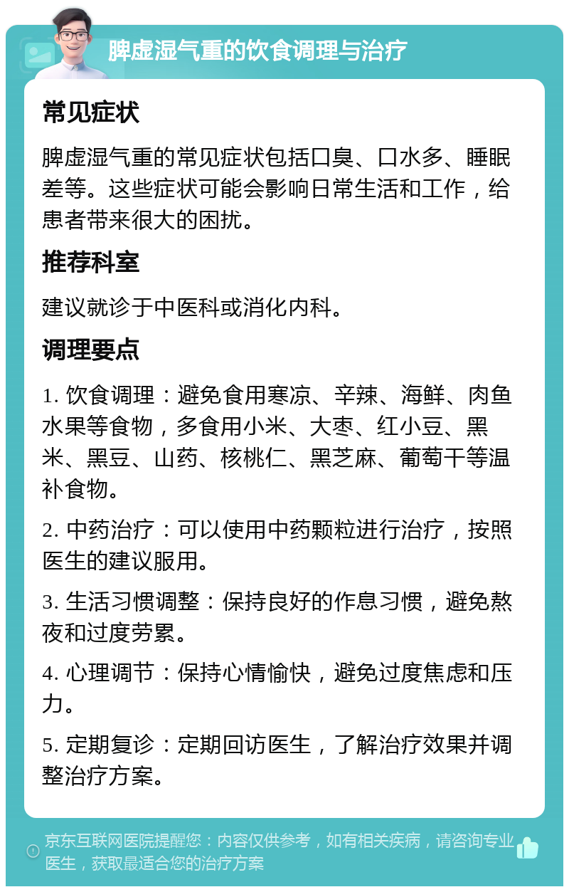 脾虚湿气重的饮食调理与治疗 常见症状 脾虚湿气重的常见症状包括口臭、口水多、睡眠差等。这些症状可能会影响日常生活和工作，给患者带来很大的困扰。 推荐科室 建议就诊于中医科或消化内科。 调理要点 1. 饮食调理：避免食用寒凉、辛辣、海鲜、肉鱼水果等食物，多食用小米、大枣、红小豆、黑米、黑豆、山药、核桃仁、黑芝麻、葡萄干等温补食物。 2. 中药治疗：可以使用中药颗粒进行治疗，按照医生的建议服用。 3. 生活习惯调整：保持良好的作息习惯，避免熬夜和过度劳累。 4. 心理调节：保持心情愉快，避免过度焦虑和压力。 5. 定期复诊：定期回访医生，了解治疗效果并调整治疗方案。