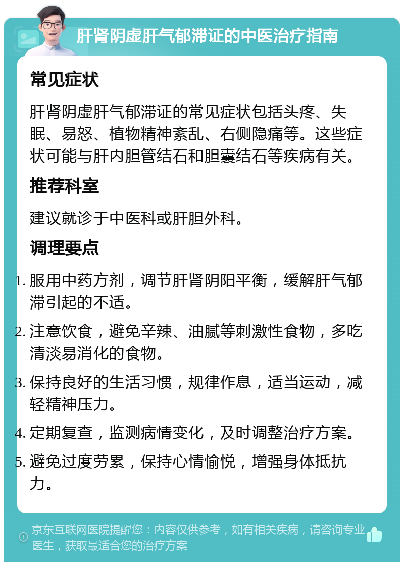 肝肾阴虚肝气郁滞证的中医治疗指南 常见症状 肝肾阴虚肝气郁滞证的常见症状包括头疼、失眠、易怒、植物精神紊乱、右侧隐痛等。这些症状可能与肝内胆管结石和胆囊结石等疾病有关。 推荐科室 建议就诊于中医科或肝胆外科。 调理要点 服用中药方剂，调节肝肾阴阳平衡，缓解肝气郁滞引起的不适。 注意饮食，避免辛辣、油腻等刺激性食物，多吃清淡易消化的食物。 保持良好的生活习惯，规律作息，适当运动，减轻精神压力。 定期复查，监测病情变化，及时调整治疗方案。 避免过度劳累，保持心情愉悦，增强身体抵抗力。