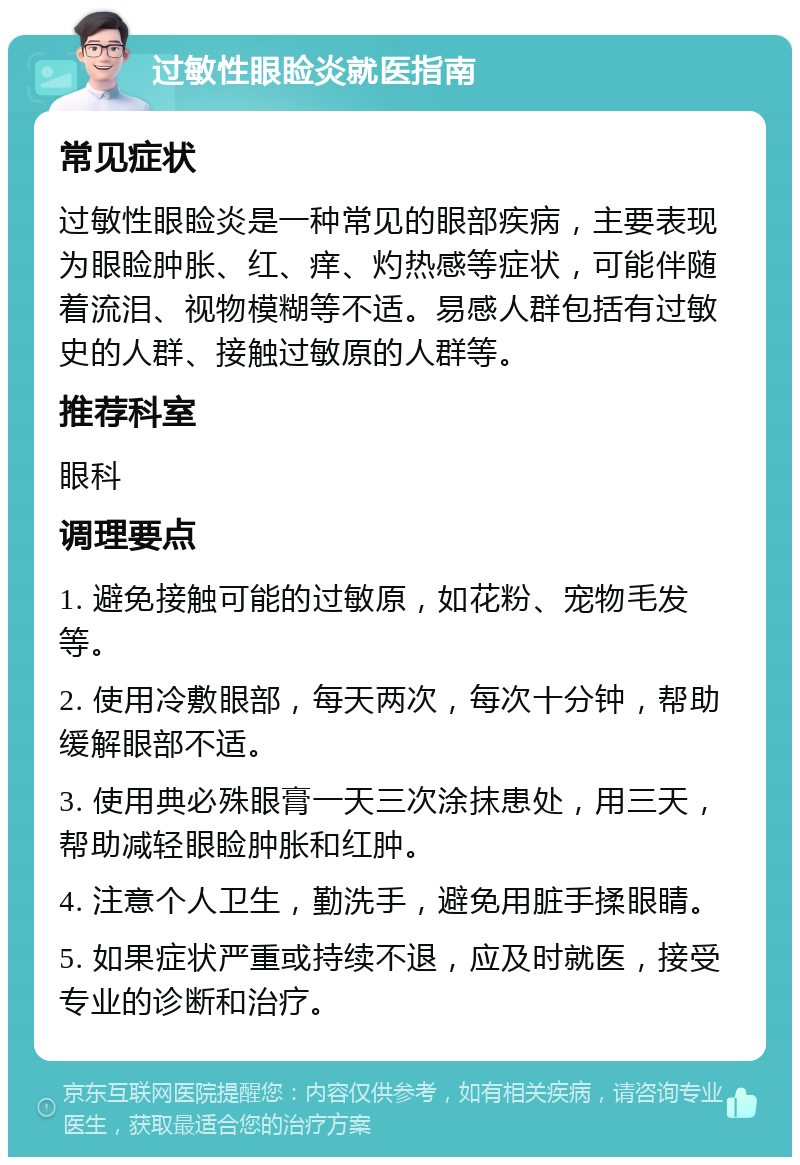 过敏性眼睑炎就医指南 常见症状 过敏性眼睑炎是一种常见的眼部疾病，主要表现为眼睑肿胀、红、痒、灼热感等症状，可能伴随着流泪、视物模糊等不适。易感人群包括有过敏史的人群、接触过敏原的人群等。 推荐科室 眼科 调理要点 1. 避免接触可能的过敏原，如花粉、宠物毛发等。 2. 使用冷敷眼部，每天两次，每次十分钟，帮助缓解眼部不适。 3. 使用典必殊眼膏一天三次涂抹患处，用三天，帮助减轻眼睑肿胀和红肿。 4. 注意个人卫生，勤洗手，避免用脏手揉眼睛。 5. 如果症状严重或持续不退，应及时就医，接受专业的诊断和治疗。