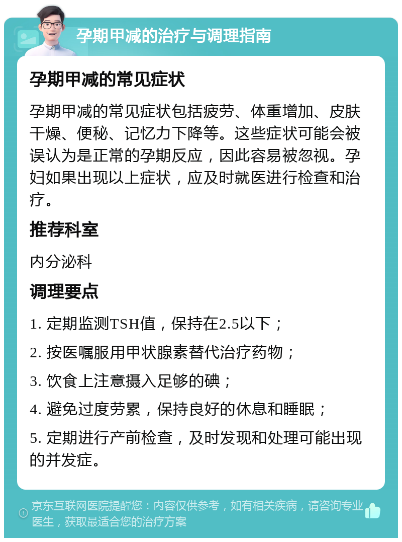 孕期甲减的治疗与调理指南 孕期甲减的常见症状 孕期甲减的常见症状包括疲劳、体重增加、皮肤干燥、便秘、记忆力下降等。这些症状可能会被误认为是正常的孕期反应，因此容易被忽视。孕妇如果出现以上症状，应及时就医进行检查和治疗。 推荐科室 内分泌科 调理要点 1. 定期监测TSH值，保持在2.5以下； 2. 按医嘱服用甲状腺素替代治疗药物； 3. 饮食上注意摄入足够的碘； 4. 避免过度劳累，保持良好的休息和睡眠； 5. 定期进行产前检查，及时发现和处理可能出现的并发症。