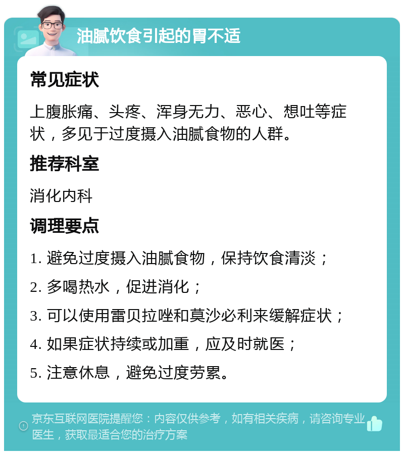 油腻饮食引起的胃不适 常见症状 上腹胀痛、头疼、浑身无力、恶心、想吐等症状，多见于过度摄入油腻食物的人群。 推荐科室 消化内科 调理要点 1. 避免过度摄入油腻食物，保持饮食清淡； 2. 多喝热水，促进消化； 3. 可以使用雷贝拉唑和莫沙必利来缓解症状； 4. 如果症状持续或加重，应及时就医； 5. 注意休息，避免过度劳累。