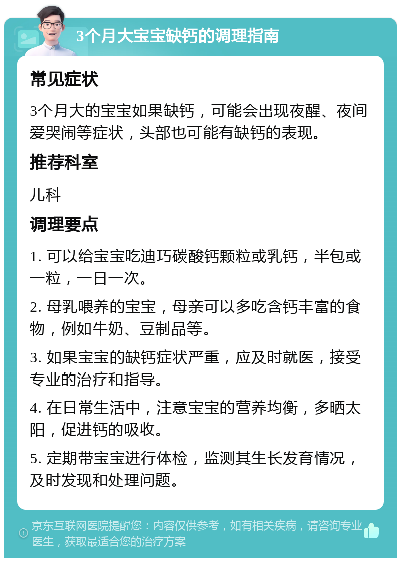 3个月大宝宝缺钙的调理指南 常见症状 3个月大的宝宝如果缺钙，可能会出现夜醒、夜间爱哭闹等症状，头部也可能有缺钙的表现。 推荐科室 儿科 调理要点 1. 可以给宝宝吃迪巧碳酸钙颗粒或乳钙，半包或一粒，一日一次。 2. 母乳喂养的宝宝，母亲可以多吃含钙丰富的食物，例如牛奶、豆制品等。 3. 如果宝宝的缺钙症状严重，应及时就医，接受专业的治疗和指导。 4. 在日常生活中，注意宝宝的营养均衡，多晒太阳，促进钙的吸收。 5. 定期带宝宝进行体检，监测其生长发育情况，及时发现和处理问题。