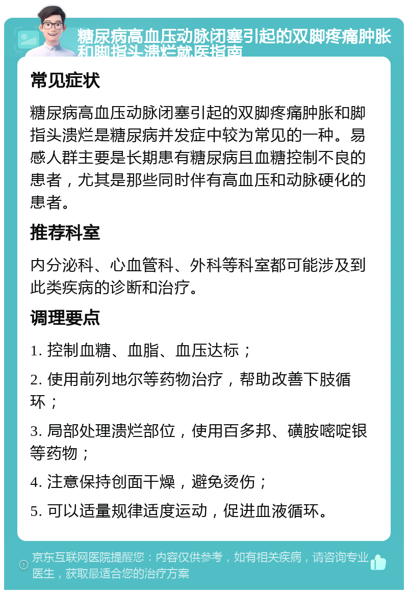 糖尿病高血压动脉闭塞引起的双脚疼痛肿胀和脚指头溃烂就医指南 常见症状 糖尿病高血压动脉闭塞引起的双脚疼痛肿胀和脚指头溃烂是糖尿病并发症中较为常见的一种。易感人群主要是长期患有糖尿病且血糖控制不良的患者，尤其是那些同时伴有高血压和动脉硬化的患者。 推荐科室 内分泌科、心血管科、外科等科室都可能涉及到此类疾病的诊断和治疗。 调理要点 1. 控制血糖、血脂、血压达标； 2. 使用前列地尔等药物治疗，帮助改善下肢循环； 3. 局部处理溃烂部位，使用百多邦、磺胺嘧啶银等药物； 4. 注意保持创面干燥，避免烫伤； 5. 可以适量规律适度运动，促进血液循环。