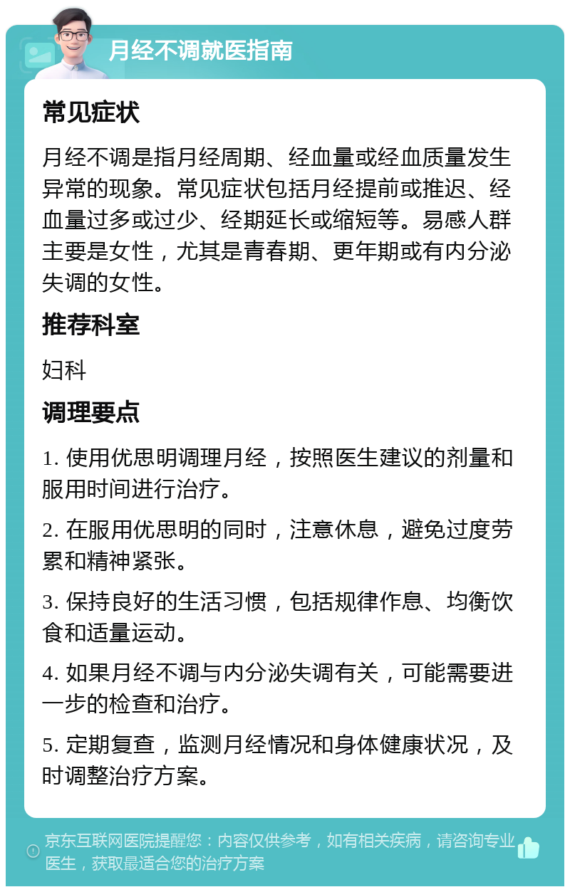 月经不调就医指南 常见症状 月经不调是指月经周期、经血量或经血质量发生异常的现象。常见症状包括月经提前或推迟、经血量过多或过少、经期延长或缩短等。易感人群主要是女性，尤其是青春期、更年期或有内分泌失调的女性。 推荐科室 妇科 调理要点 1. 使用优思明调理月经，按照医生建议的剂量和服用时间进行治疗。 2. 在服用优思明的同时，注意休息，避免过度劳累和精神紧张。 3. 保持良好的生活习惯，包括规律作息、均衡饮食和适量运动。 4. 如果月经不调与内分泌失调有关，可能需要进一步的检查和治疗。 5. 定期复查，监测月经情况和身体健康状况，及时调整治疗方案。