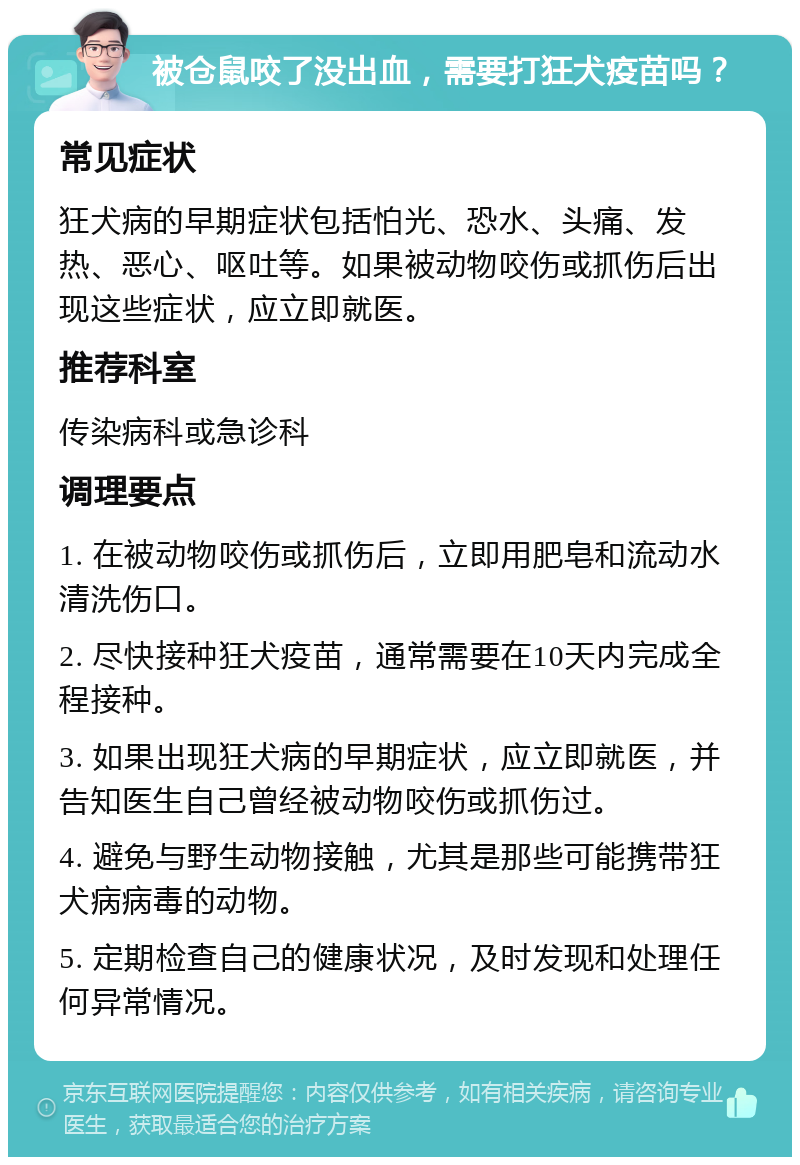 被仓鼠咬了没出血，需要打狂犬疫苗吗？ 常见症状 狂犬病的早期症状包括怕光、恐水、头痛、发热、恶心、呕吐等。如果被动物咬伤或抓伤后出现这些症状，应立即就医。 推荐科室 传染病科或急诊科 调理要点 1. 在被动物咬伤或抓伤后，立即用肥皂和流动水清洗伤口。 2. 尽快接种狂犬疫苗，通常需要在10天内完成全程接种。 3. 如果出现狂犬病的早期症状，应立即就医，并告知医生自己曾经被动物咬伤或抓伤过。 4. 避免与野生动物接触，尤其是那些可能携带狂犬病病毒的动物。 5. 定期检查自己的健康状况，及时发现和处理任何异常情况。