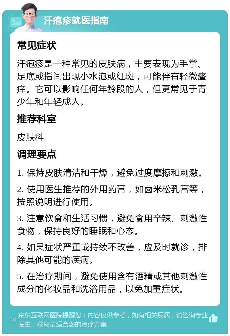 汗疱疹就医指南 常见症状 汗疱疹是一种常见的皮肤病，主要表现为手掌、足底或指间出现小水泡或红斑，可能伴有轻微瘙痒。它可以影响任何年龄段的人，但更常见于青少年和年轻成人。 推荐科室 皮肤科 调理要点 1. 保持皮肤清洁和干燥，避免过度摩擦和刺激。 2. 使用医生推荐的外用药膏，如卤米松乳膏等，按照说明进行使用。 3. 注意饮食和生活习惯，避免食用辛辣、刺激性食物，保持良好的睡眠和心态。 4. 如果症状严重或持续不改善，应及时就诊，排除其他可能的疾病。 5. 在治疗期间，避免使用含有酒精或其他刺激性成分的化妆品和洗浴用品，以免加重症状。