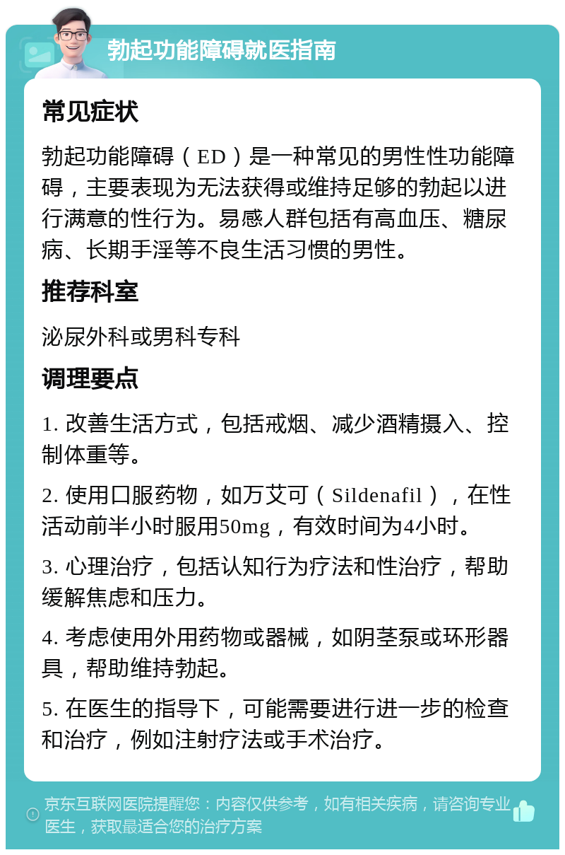 勃起功能障碍就医指南 常见症状 勃起功能障碍（ED）是一种常见的男性性功能障碍，主要表现为无法获得或维持足够的勃起以进行满意的性行为。易感人群包括有高血压、糖尿病、长期手淫等不良生活习惯的男性。 推荐科室 泌尿外科或男科专科 调理要点 1. 改善生活方式，包括戒烟、减少酒精摄入、控制体重等。 2. 使用口服药物，如万艾可（Sildenafil），在性活动前半小时服用50mg，有效时间为4小时。 3. 心理治疗，包括认知行为疗法和性治疗，帮助缓解焦虑和压力。 4. 考虑使用外用药物或器械，如阴茎泵或环形器具，帮助维持勃起。 5. 在医生的指导下，可能需要进行进一步的检查和治疗，例如注射疗法或手术治疗。